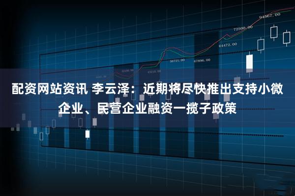 配资网站资讯 李云泽：近期将尽快推出支持小微企业、民营企业融资一揽子政策