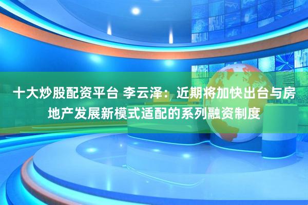 十大炒股配资平台 李云泽：近期将加快出台与房地产发展新模式适配的系列融资制度