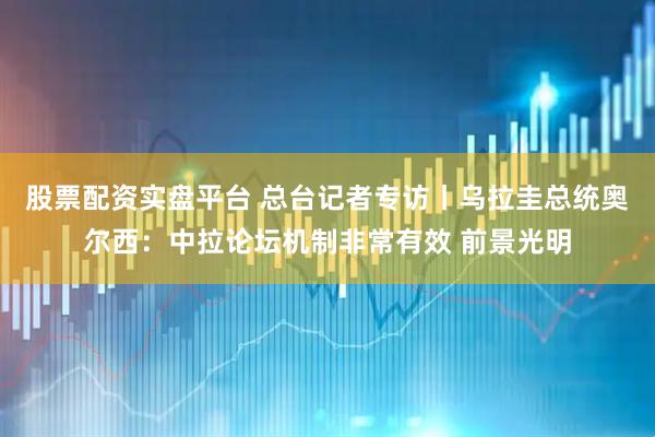 股票配资实盘平台 总台记者专访丨乌拉圭总统奥尔西：中拉论坛机制非常有效 前景光明