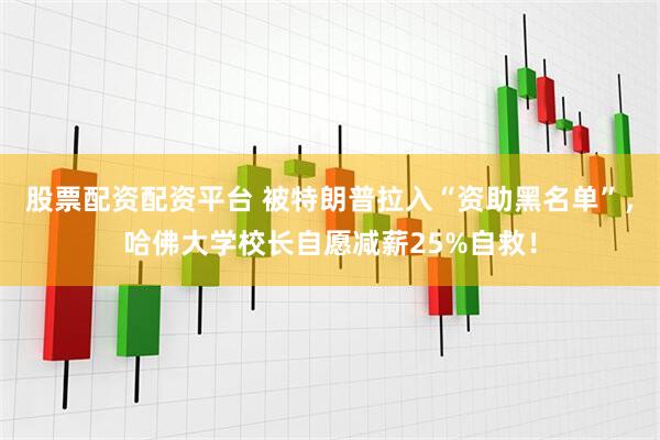 股票配资配资平台 被特朗普拉入“资助黑名单”，哈佛大学校长自愿减薪25%自救！