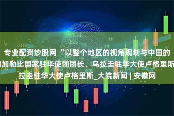 专业配资炒股网 “以整个地区的视角规划与中国的合作” ——访拉美和加勒比国家驻华使团团长、乌拉圭驻华大使卢格里斯_大皖新闻 | 安徽网