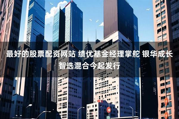 最好的股票配资网站 绩优基金经理掌舵 银华成长智选混合今起发行