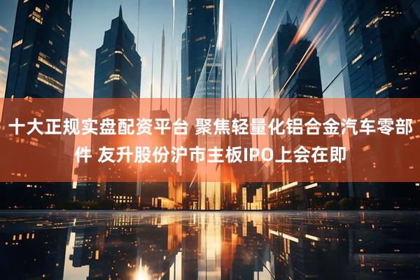 十大正规实盘配资平台 聚焦轻量化铝合金汽车零部件 友升股份沪市主板IPO上会在即
