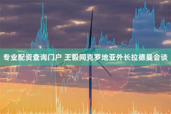 专业配资查询门户 王毅同克罗地亚外长拉德曼会谈