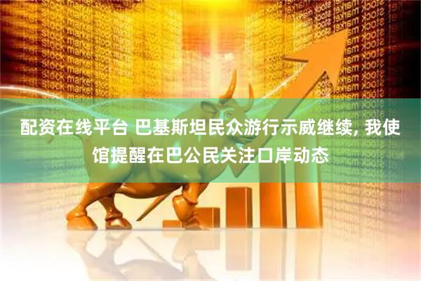 配资在线平台 巴基斯坦民众游行示威继续, 我使馆提醒在巴公民关注口岸动态