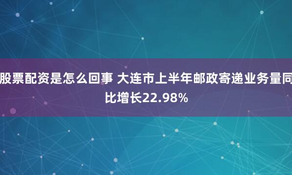 股票配资是怎么回事 大连市上半年邮政寄递业务量同比增长22.98%