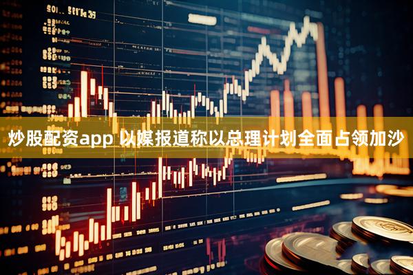 炒股配资app 以媒报道称以总理计划全面占领加沙
