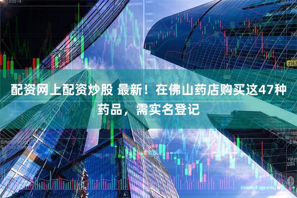 配资网上配资炒股 最新！在佛山药店购买这47种药品，需实名登记