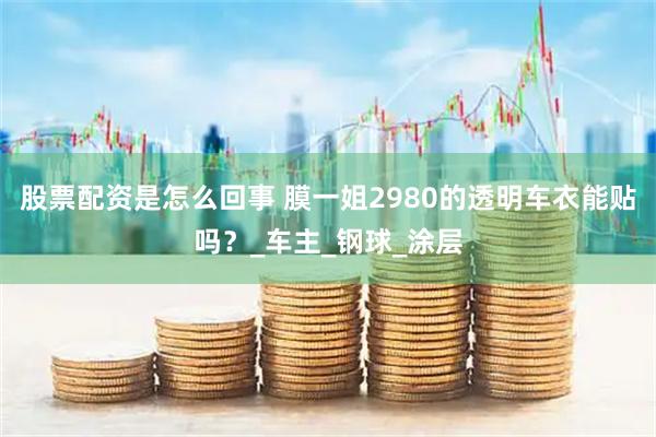 股票配资是怎么回事 膜一姐2980的透明车衣能贴吗？_车主_钢球_涂层