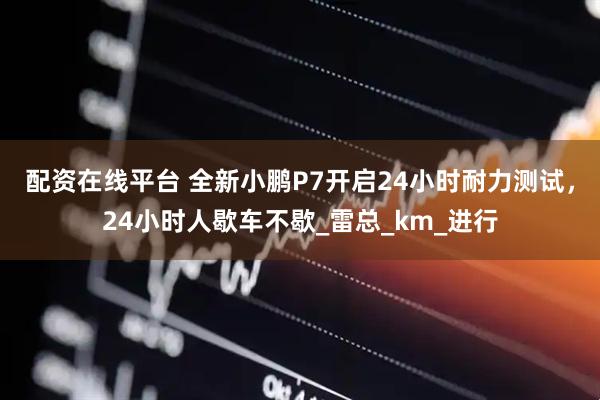 配资在线平台 全新小鹏P7开启24小时耐力测试，24小时人歇车不歇_雷总_km_进行