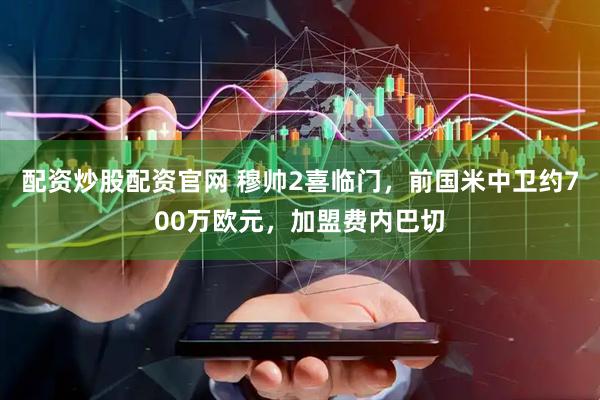 配资炒股配资官网 穆帅2喜临门，前国米中卫约700万欧元，加盟费内巴切