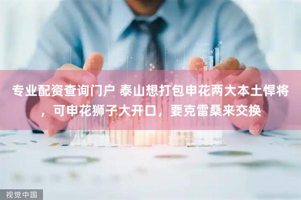 专业配资查询门户 泰山想打包申花两大本土悍将，可申花狮子大开口，要克雷桑来交换