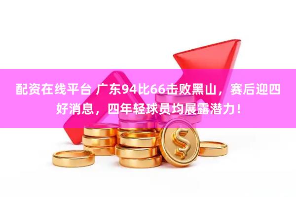 配资在线平台 广东94比66击败黑山，赛后迎四好消息，四年轻球员均展露潜力！