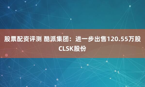 股票配资评测 酷派集团：进一步出售120.55万股CLSK股份