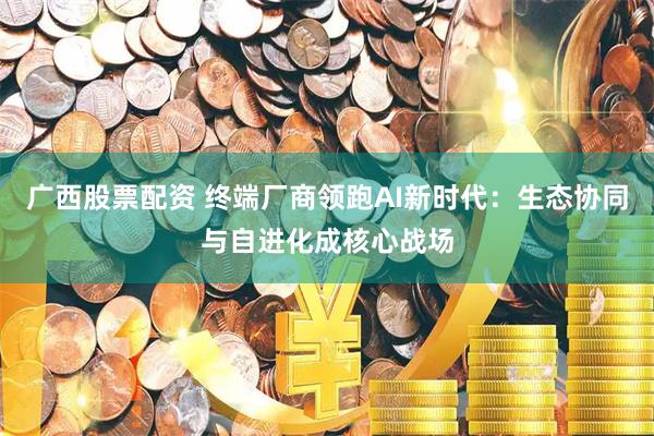 广西股票配资 终端厂商领跑AI新时代：生态协同与自进化成核心战场
