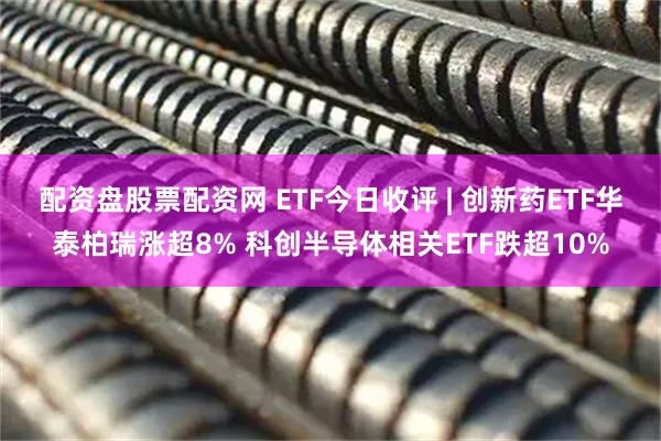 配资盘股票配资网 ETF今日收评 | 创新药ETF华泰柏瑞涨超8% 科创半导体相关ETF跌超10%