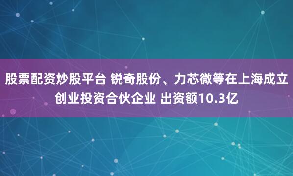 股票配资炒股平台 锐奇股份、力芯微等在上海成立创业投资合伙企业 出资额10.3亿