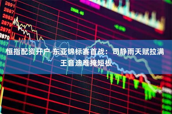 恒指配资开户 东亚锦标赛首战：司静雨天赋拉满 王音迪难掩短板