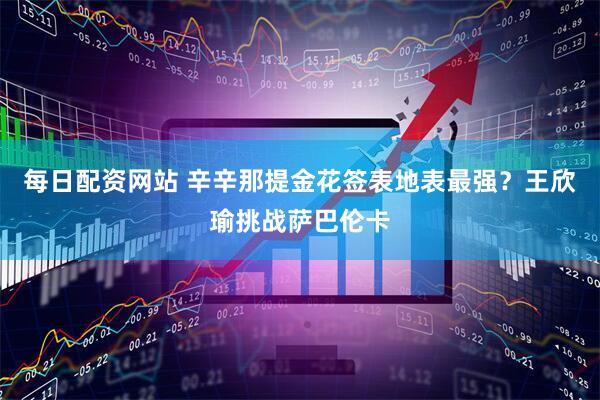 每日配资网站 辛辛那提金花签表地表最强？王欣瑜挑战萨巴伦卡