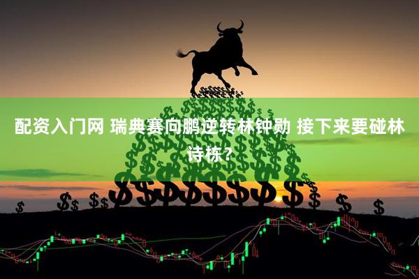 配资入门网 瑞典赛向鹏逆转林钟勋 接下来要碰林诗栋？