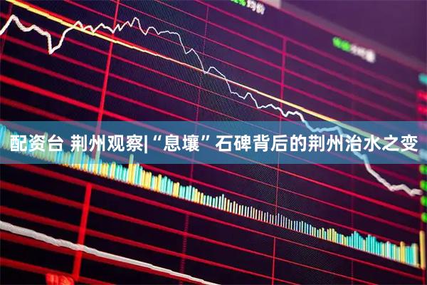 配资台 荆州观察|“息壤”石碑背后的荆州治水之变