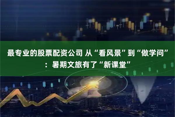 最专业的股票配资公司 从“看风景”到“做学问”：暑期文旅有了“新课堂”