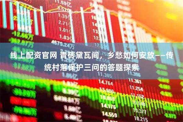线上配资官网 青砖黛瓦间，乡愁如何安放——传统村落保护三问的答题探索