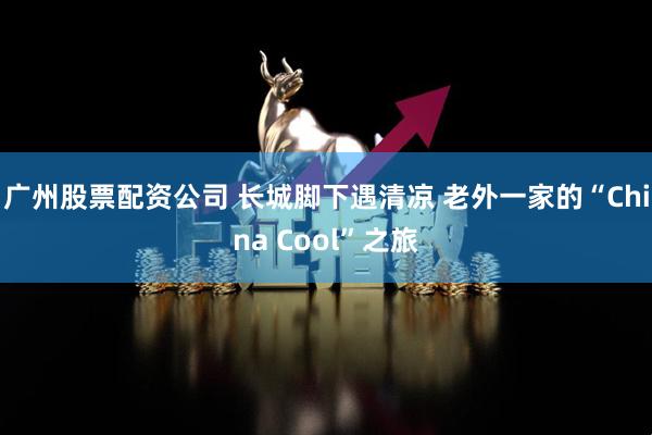 广州股票配资公司 长城脚下遇清凉 老外一家的“China Cool”之旅